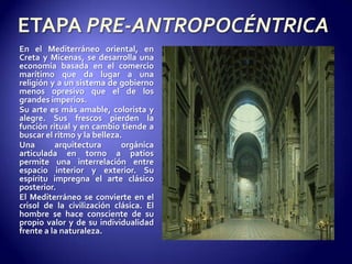 ETAPA PRE-ANTROPOCÉNTRICAEn el Mediterráneo oriental, en Creta y Micenas, se desarrolla una economía basada en el comercio marítimo que da lugar a una religión y a un sistema de gobierno menos opresivo que el de los grandes imperios.Su arte es más amable, colorista y alegre. Sus frescos pierden la función ritual y en cambio tiende a buscar el ritmo y la belleza.Una arquitectura orgánica articulada en torno a patios permite una interrelación entre espacio interior y exterior. Su espíritu impregna el arte clásico posterior.El Mediterráneo se convierte en el crisol de la civilización clásica. El hombre se hace consciente de su propio valor y de su individualidad frente a la naturaleza.