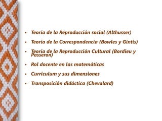    Teoría de la Reproducción social (Althusser)
   Teoría de la Correspondencia (Bowles y Gintis)
   Teoría de la Reproducción Cultural (Bordieu y
    Passeron)
   Rol docente en las matemáticas
   Curriculum y sus dimensiones
   Transposición didáctica (Chevalard)
 