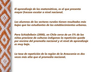 El aprendizaje de las matemáticas, es el que presenta
mayor fracaso escolar a nivel nacional.


Los alumnos de los sectores rurales tienen resultados más
bajos que los estudiantes de los establecimientos urbanos.


Para Schiefelbein (2000), en Chile cerca de un 5% de los
niños proviene de culturas indígenas la repetición queda
por encima del promedio nacional y el nivel de aprendizaje
es muy bajo.


La tasa de repetición de la región de la Araucanía es dos
veces más alta que el promedio nacional.
 