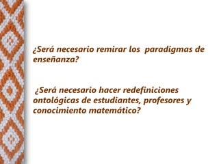 ¿Será necesario remirar los paradigmas de
enseñanza?


 ¿Será necesario hacer redefiniciones
ontológicas de estudiantes, profesores y
conocimiento matemático?
 
