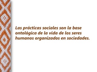 Las prácticas sociales son la base
ontológica de la vida de los seres
humanos organizados en sociedades.
 