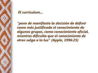 El curriculum...


“pone de manifiesto la decisión de definir
como más justificado el conocimiento de
algunos grupos, como conocimiento oficial,
mientras dificulta que el conocimiento de
otros salga a la luz" (Apple, 1996:25)
 
