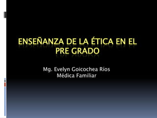 ENSEÑANZA DE LA ÉTICA EN EL PRE GRADO Mg. Evelyn Goicochea Ríos Médica Familiar 