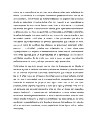 misma, de la misma forma las nociones espaciales no deben estar aisladas de los
demás conocimientos lo cual implica mantenerlas presentes en cada uno de los
años escolares, con el trabajo de material didáctico y las experiencias que surjan
de ella en esta etapa primeriza de los niños con respecto a las matemáticas se
sugiere que en los menores se formen capacidades e iniciación de conceptos de
los mismos en lugar de la adquisición de hechos, para lograr estos conocimientos
se pretenden que los niños jueguen mas con materiales geométricos de diferentes
tamaños sin importar que conozcan todos sus nombres de una manera clara, para
reconocerla pueden clasificarlas de acuerdo a las propiedades que ellos las
consideren, se puede notar que las primeras percepciones que se hacen los niños
son en el hecho de identificar, las relaciones de proximidad, separación orden,
contorno y continuidad, guiadas con actividades de primera etapa ósea
topológicamente con respecto al reconocimiento de líneas abiertas o cerradas con
uno o más agujeros, para un mejor resultado en el aprendizaje se necesitan de
actividades sencillas de tal modo que poco a poco se vayan complicando,
preferentemente de forma grafica ya que resulta mejor y entendible.
En la lectura de este texto se noto que los niños de 8 años aun se les dificulta el
hecho de agrupar a través de relaciones por lo que se tiene que poner más énfasis
en, las primeras respuestas razonables y satisfactorias que se llevan a cabo entre
los 5 y 7 años ya que es ahí cuando los niños hacen un mayor esfuerzo mental,
por otro lado podemos decir que la propiedad euclidea es aquella que permanece
invariante al momento de proyectar una figura plana con un haz de rayos
paralelos, sobre un plano no paralelo al plano de la figura y tomando como foco al
sol, pero ante esto se sugiere concentrar entre los niños un debate con respecto a
ángulos de dirección, como caminos etc.; todo desde un punto de vista no estático
el hecho de estudiar geometría desde un aspecto estático conlleva a que los niños
utilicen el acto de los giros y rotaciones simétricas y de traslaciones, de tal forma
que tengan en cuenta los giros a la derecha e izquierda, logrando que con ellos los
niños en sus transformaciones y como propiedades de las figuras utilicen ambas
direcciones.
 