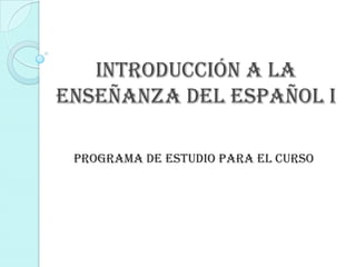 INTRODUCCIÓN A LA
ENSEÑANZA DEL ESPAÑOL I

 Programa de estudio para el curso
 