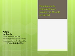 Enseñanza de
Psicometría en
plataforma Moodle
en la UNI
Autora:
Liz García
Trabajo Final: Mooc
«Tecnologías de información y
comunicación en la educación»
UNAM-COURSERA
 
