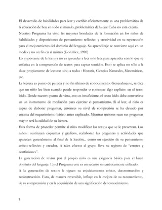 El desarrollo de habilidades para leer y escribir eficientemente es una problemática de
la educación de hoy en todo el mundo, problemática de la que Cuba no está exenta.
Nuestro Programa ha visto las mayores bondades de la formación en los niños de
habilidades y disposiciones de pensamiento reflexivo y creatividad en su repercusión
para el mejoramiento del dominio del lenguaje. Su aprendizaje se convierte aquí en un
medio y no un fin en sí mismo (González, 1996).
Lo importante de la lectura no es aprender a leer sino leer para aprender con lo que se
enfatiza en la comprensión de textos para captar sentidos. Esto se aplica no sólo a la
clase propiamente de lecturas sino a todas : Historia, Ciencias Naturales, Matemáticas,
etc.
La lectura es punto de partida y no fin último de conocimiento. Generalmente, se dice
que un niño lee bien cuando puede responder o comentar algo explícito en el texto
leído. Desde nuestro punto de vista, esto es insuficiente, el texto leído debe convertirse
en un instrumento de mediación para ejercitar el pensamiento. Si al leer, el niño es
capaz de elaborar preguntar, entonces su nivel de compresión se ha elevado por
encima del requerimiento básico antes explicado. Mientras mejores sean sus preguntas
mayor será la calidad de su lectura.
Esta forma de proceder permite al niño modificar los textos que se le presentan. Los
niños : sustituyen esquemas y gráficos, reelaboran las preguntas y actividades que
aparecen generalmente al final de la lección... como un ejercicio de su pensamiento
crítico-reflexivo y creador. A tales efectos el grupo lleva su registro de “errores y
confusiones”.
La generación de textos por el propio niño es una exigencia básica para el buen
dominio del lenguaje. En el Programa este es un recurso sistemáticamente utilizado.
A la generación de textos le siguen su enjuiciamiento crítico, deconstrucción y
reconstrucción. Esto, de manera reversible, influye en la mejora de su razonamiento,
de su comprensión y en la adquisición de una significación del conocimiento.



8
 