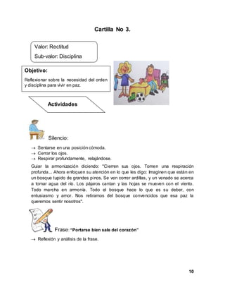 10
Cartilla No 3.
Silencio:
 Sentarse en una posición cómoda.
 Cerrar los ojos.
 Respirar profundamente, relajándose.
Guiar la armonización diciendo: "Cierren sus ojos. Tomen una respiración
profunda... Ahora enfoquen su atención en lo que les digo: Imaginen que están en
un bosque tupido de grandes pinos. Se ven correr ardillas, y un venado se acerca
a tomar agua del río. Los pájaros cantan y las hojas se mueven con el viento.
Todo marcha en armonía. Todo el bosque hace lo que es su deber, con
entusiasmo y amor. Nos retiramos del bosque convencidos que esa paz la
queremos sentir nosotros".
Frase: “Portarse bien sale del corazón”
 Reflexión y análisis de la frase.
Valor: Rectitud
Sub-valor: Disciplina
Objetivo:
Reflexionar sobre la necesidad del orden
y disciplina para vivir en paz.
Actividades
 