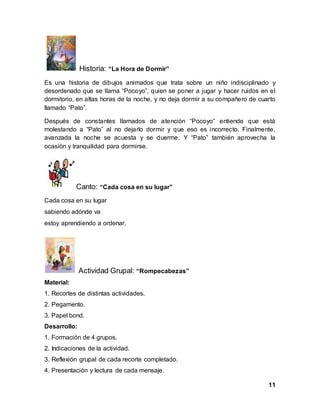 11
Historia: “La Hora de Dormir”
Es una historia de dibujos animados que trata sobre un niño indisciplinado y
desordenado que se llama “Pocoyo”, quien se poner a jugar y hacer ruidos en el
dormitorio, en altas horas de la noche, y no deja dormir a su compañero de cuarto
llamado “Pato”.
Después de constantes llamados de atención “Pocoyo” entiende que está
molestando a “Pato” al no dejarlo dormir y que eso es incorrecto. Finalmente,
avanzada la noche se acuesta y se duerme. Y “Pato” también aprovecha la
ocasión y tranquilidad para dormirse.
Canto: “Cada cosa en su lugar”
Cada cosa en su lugar
sabiendo adónde va
estoy aprendiendo a ordenar.
Actividad Grupal: “Rompecabezas”
Material:
1. Recortes de distintas actividades.
2. Pegamento.
3. Papel bond.
Desarrollo:
1. Formación de 4 grupos.
2. Indicaciones de la actividad.
3. Reflexión grupal de cada recorte completado.
4. Presentación y lectura de cada mensaje.
 