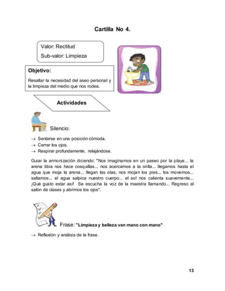 13
Cartilla No 4.
Silencio:
 Sentarse en una posición cómoda.
 Cerrar los ojos.
 Respirar profundamente, relajándose.
Guiar la armonización diciendo: "Nos imaginamos en un paseo por la playa... la
arena tibia nos hace cosquillas... nos acercamos a la orilla... llegamos hasta el
agua que moja la arena... llegan las olas, nos mojan los pies... los movemos...
saltamos... el agua salpica nuestro cuerpo... el sol nos calienta suavemente...
¡Qué gusto estar así! Se escucha la voz de la maestra llamando... Regreso al
salón de clases y abrimos los ojos".
Frase: "Limpieza y belleza van mano con mano"
 Reflexión y análisis de la frase.
Valor: Rectitud
Sub-valor: Limpieza
Objetivo:
Resaltar la necesidad del aseo personal y
la limpieza del medio que nos rodea.
Actividades
 