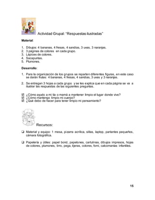 15
Actividad Grupal: “Respuestas ilustradas”
Material:
1. Dibujos: 4 bananas, 4 fresas, 4 sandias, 3 uvas, 3 naranjas.
2. 3 páginas de colores en cada grupo.
3. Lápices de colores.
4. Sacapuntas.
5. Plumones.
Desarrollo:
1. Para la organización de los grupos se reparten diferentes figuras, en este caso
se darán frutas: 4 bananas, 4 fresas, 4 sandias, 3 uvas y 3 naranjas.
2. Se entregan 3 hojas a cada grupo y se les explica que en cada página se va a
ilustrar las respuestas de las siguientes preguntas.
 ¿Cómo ayudo a mi tía o mamá a mantener limpio el lugar donde vivo?
 ¿Cómo mantengo limpio mi cuerpo?
 ¿Qué debo de hacer para tener limpio mi pensamiento?
Recursos:
 Material y equipo: 1 mesa, pizarra acrílica, sillas, laptop, parlantes pequeños,
cámara fotográfica.
 Papelería y útiles: papel bond, papelones, cartulinas, dibujos impresos, hojas
de colores, plumones, tirro, pega, tijeras, colores, fomi, calcomanías infantiles.
 