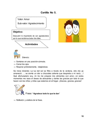 16
Cartilla No 5.
Silencio:
 Sentarse en una posición cómoda.
 Cerrar los ojos.
 Respirar profundamente, relajándose.
Se inicia diciendo: La luz del sol se filtra a través de la ventana, otro día ya
amaneció …. se siente un olor a chocolate caliente que despierta a mi naríz….!
Qué afortunada/o soy, mi tía me prepara mis alimentos con amor, en estos
momentos me nace el deseo de abrazarlas y darles las gracias por todo lo que
hacen con los niños y niñas que estamos en el hogar. ¡Gracias, gracias, gracias!
Frase: “Agradece todo lo que te dan”
 Reflexión y análisis de la frase.
Valor: Amor
Sub-valor: Agradecimiento
Objetivo:
Descubrir lo importante de ser agradecido/a
por lo que recibimos todos los días.
Actividades
 