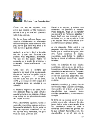 17
Historia: “Los Duendecillos”
Érase una vez un zapatero muy
pobre que pasaba su vida trabajando
de sol a sol y sin que ello puediera
salir de su pobreza.
Un dia no tuvo piel para hacer màs
zapatos, ni siquiera un par, y tampoco
tenía dinero para poder comprar más
piel, por lo que salió muy triste a la
calle a pensar qué iba a hacer.
Andando y andando llegó a la orilla
del río, y oyó una vocecita que
parecía muy angustiada. Entonces,
vio que en las aguas había un
pequeño ser a punto de ahogarse y
moviendo desesperadamente sus
bracitos.
Cirilo, que era el nombre del
zapatero, se lanzó al río sin pensarlo
dos veces y salvó al pequeñito que se
estaba ahogando. El chiquitìn,
cuando puso los pies en la orilla,
corrió y se escapò en el bosque, sin
ni siquiera darle las gracias a su
salvador.
El zapatero regresó a su casa, cenó
unos pedazos de pan y luego se fue a
acostarse junto a su esposa. Ambos
muy tristes por su situación de cada
vez mayor pobreza.
Pero, a la mañana siguiente, Cirilo se
sorpredió muchísimo cuando entró a
la pequeña habitaciòn donde tenía su
taller de zapatero y encontró un par
de zapatos muy hermosos, un gran
trozo de suela y otro de piel.
Llamó a su esposa, y ambos muy
contentos, se pusieron a trabajar.
Poco despuès, llegó un comprador
que adquirió los hermosos zapatos y
luego llegó otro que encargó un par
de botas, con lo que aquel día, Cirilo
y su esposa fueron muy felices y se
acostaron dando gracias a Dios.
Al día siguiente, Cirilo entró a su
pequeño taller dispuesto a hacer las
botas que le habían encargado, pero
otra nueva sorpresa le estaba
esperando. ¡Las botas ya estaban
hechas y no era un solo par, sino dos
de ellas!.
Cirilo, no entendía lo que estaba
ocurriendo, pero aún así se sentó a
trabajar con el trozo de piel que habìa
aparecido la noche anterior. Después
de cenar con su esposa, ambos
decidieron quedarse despiertos para
ver si lograban desentrañar aquel
misterio.
Pasó mucho tiempo, y cuando casi se
quedaban ambos viejecitos dormidos,
vieron entrar en el taller un grupo de
duendecitos, que sacaron varios
martillos pequeñitos y comenzaron a
trabajar.
Ni Cirilo ni su esposa creían lo que
estaba ocurriendo… ninguno de ellos
jamás había visto a un duende. Aun
así, decidieron entrar al taller y
hablarles para darles las gracias por
lo que estaban haciendo, pero, los
duendecillos, al oir el ruido de la
 
