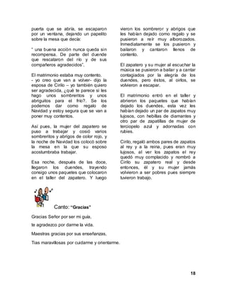 18
puerta que se abría, se escaparon
por un ventana, dejando un papelito
sobre la mesa que decía:
“ una buena acciòn nunca queda sin
recompensa. De parte del duende
que rescataron del río y de sus
compañeros agradecidos”.
El matrimonio estaba muy contento.
- yo creo que van a volver- dijo la
esposa de Cirilo – yo también quiero
ser agradecida, ¿qué te parece si les
hago unos sombreritos y unos
abriguitos para el frío?. Se los
podemos dar como regalo de
Navidad y estoy segura que se van a
poner muy contentos.
Así pues, la mujer del zapatero se
puso a trabajar y cosió varios
sombreritos y abrigos de color rojo, y
la noche de Navidad los colocó sobre
la mesa en la que su esposo
acostumbraba trabajar.
Esa noche, después de las doce,
llegaron los duendes, trayendo
consigo unos paquetes que colocaron
en el taller del zapatero. Y luego
vieron los sombreror y abrigos que
les habían dejado como regalo y se
pusieron a reír muy alborozados.
Inmediatamente se los pusieron y
bailaron y cantaron llenos de
contento.
El zapatero y su mujer al escuchar la
música se pusieron a bailar y a cantar
contagiados por la alegría de los
duendes, pero éstos, al oirlos, se
volvieron a escapar.
El matrimonio entró en el taller y
abrieron los paquetes que habían
dejado los duendes, esta vez les
habían dejado un par de zapatos muy
lujosos, con hebillas de diamantes y
otro par de zapatillas de mujer de
terciopelo azul y adornadas con
rubies.
Cirilo, regaló ambos pares de zapatos
al rey y a la reina, pues eran muy
lujosos, al ver los zapatos el rey
quedó muy complacido y nombró a
Cirilo su zapatero real y desde
entonces, él y su mujer jamás
volvieron a ser pobres pues siempre
tuvieron trabajo.
Canto: “Gracias”
Gracias Señor por ser mi guía,
te agradezco por darme la vida.
Maestras gracias por sus enseñanzas,
Tias maravillosas por cuidarme y orientarme.
 