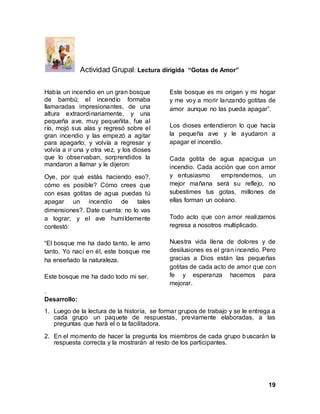 19
Actividad Grupal: Lectura dirigida “Gotas de Amor”
Había un incendio en un gran bosque
de bambú; el incendío formaba
llamaradas impresionantes, de una
altura extraordinariamente, y una
pequeña ave, muy pequeñita, fue al
río, mojó sus alas y regresó sobre el
gran incendio y las empezó a agitar
para apagarlo; y volvía a regresar y
volvía a ir una y otra vez, y los dioses
que lo observaban, sorprendidos la
mandaron a llamar y le dijeron:
Oye, por qué estás haciendo eso?,
cómo es posible? Cómo crees que
con esas gotitas de agua puedas tú
apagar un incendio de tales
dimensiones?. Date cuenta: no lo vas
a lograr; y el ave humildemente
contestó:
“El bosque me ha dado tanto, le amo
tanto. Yo nací en él, este bosque me
ha enseñado la naturaleza.
Este bosque me ha dado todo mi ser.
Este bosque es mi origen y mi hogar
y me voy a morir lanzando gotitas de
amor aunque no las pueda apagar”.
Los dioses entendieron lo que hacía
la pequeña ave y le ayudaron a
apagar el incendio.
Cada gotita de agua apacigua un
incendio. Cada acción que con amor
y entusiasmo emprendemos, un
mejor mañana será su reflejo, no
subestimes tus gotas, millones de
ellas forman un océano.
Todo acto que con amor realizamos
regresa a nosotros multiplicado.
Nuestra vida llena de dolores y de
desilusiones es el gran incendio. Pero
gracias a Dios están las pequeñas
gotitas de cada acto de amor que con
fe y esperanza hacemos para
mejorar.
.
Desarrollo:
1. Luego de la lectura de la historía, se formar grupos de trabajo y se le entrega a
cada grupo un paquete de respuestas, previamente elaboradas, a las
preguntas que hará el o la facilitadora.
2. En el momento de hacer la pregunta los miembros de cada grupo buscarán la
respuesta correcta y la mostrarán al resto de los participantes.
 