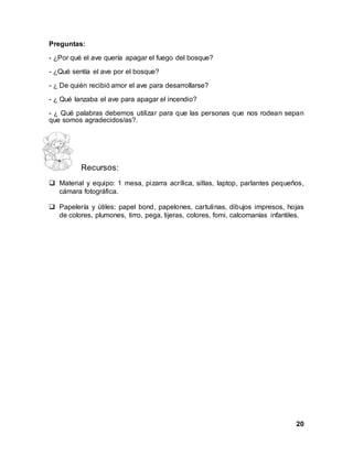 20
Preguntas:
- ¿Por qué el ave quería apagar el fuego del bosque?
- ¿Qué sentía el ave por el bosque?
- ¿ De quién recibió amor el ave para desarrollarse?
- ¿ Qué lanzaba el ave para apagar el incendio?
- ¿ Qué palabras debemos utilizar para que las personas que nos rodean sepan
que somos agradecidos/as?.
Recursos:
 Material y equipo: 1 mesa, pizarra acrílica, sillas, laptop, parlantes pequeños,
cámara fotográfica.
 Papelería y útiles: papel bond, papelones, cartulinas, dibujos impresos, hojas
de colores, plumones, tirro, pega, tijeras, colores, fomi, calcomanías infantiles.
 