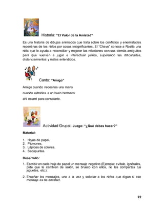 22
Historia: “El Valor de la Amistad”
Es una historia de dibujos animados que trata sobre los conflictos y enemistades
repentinas de los niños por cosas insignificantes. El “Chavo” conoce a Rosita una
niña que le ayuda a reconciliar y mejorar las relaciones con sus demás amiguitos
para que vuelvan a jugar e interactuar juntos, superando las dificultades,
distanciamientos y malos entendidos.
Canto: “Amigo”
Amigo cuando necesites una mano
cuando extrañes a un buen hermano
ahí estaré para consolarte.
Actividad Grupal: Juego: “¿Qué debes hacer?”
Material:
1. Hojas de papel.
2. Plumones.
3. Lápices de colores.
4. Sacapuntas.
Desarrollo:
1. Escribir en cada hoja de papel un mensaje negativo (Ejemplo: evítalo, ignórales,
pide que te cambien de salón, sé brusco con ellos, no les compartas tus
juguetes, etc.).
2. Enseñar los mensajes, uno a la vez y solicitar a los niños que digan si ese
mensaje es de amistad.
 