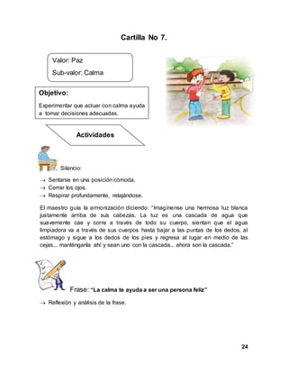 24
Cartilla No 7.
Silencio:
 Sentarse en una posición cómoda.
 Cerrar los ojos.
 Respirar profundamente, relajándose.
El maestro guía la armonización diciendo: “Imagínense una hermosa luz blanca
justamente arriba de sus cabezas. La luz es una cascada de agua que
suavemente cae y corre a través de todo su cuerpo, sientan que el agua
limpiadora va a través de sus cuerpos hasta bajar a las puntas de los dedos, al
estómago y sigue a los dedos de los pies y regresa al lugar en medio de las
cejas... manténganla ahí y sean uno con la cascada... ahora son la cascada.”
Frase: “La calma te ayuda a ser una persona feliz”
 Reflexión y análisis de la frase.
Valor: Paz
Sub-valor: Calma
Objetivo:
Experimentar que actuar con calma ayuda
a tomar decisiones adecuadas.
Actividades
 