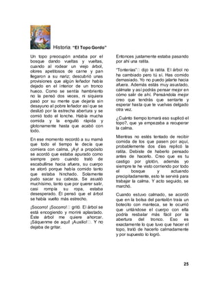 25
Historia: “El Topo Gordo”
Un topo preocupón andaba por el
bosque dando vueltas y vueltas,
cuando al rodear un viejo árbol,
olores apetitosos de carne y pan
llegaron a su nariz; descubrió unas
provisiones que algún leñador había
dejado en el interior de un tronco
hueco. Como se sentía hambriento
no la pensó dos veces, ni siquiera
pasó por su mente que dejaría sin
desayuno al pobre leñador así que se
deslizó por la estrecha abertura y se
comió todo el lonche. Había mucha
comida y la engulló rápida y
glotonamente hasta que acabó con
todo.
En ese momento recordó a su mamá
que todo el tiempo le decía que
comiera con calma, ¡Ay! a propósito
se acordó que estaba apurado como
siempre pero cuando trató de
escabullirse hacia afuera, su cuerpo
se atoró porque había comido tanto
que estaba hinchado. Solamente
pudo sacar su cabeza. Se asustó
muchísimo, tanto que por querer salir,
casi rompía su ropa, estaba
desesperado. Él pensó que el árbol
se había vuelto más estrecho.
¡Socorro! ¡Socorro!
está encogiendo y moriré aplastado.
Éste árbol me quiere ahorcar.
¡Sáquenme de aquí! ¡Auxilio!
dejaba de gritar.
Entonces justamente estaba pasando
por ahí una ratita.
“Tonterías”
ha cambiado pero tú sí. Has comido
demasiado. Yo no puedo jalarte hacia
afuera. Además estás muy asustado,
cálmate y así podrás pensar mejor en
cómo salir de ahí. Pensándola mejor
creo que tendrás que sentarte y
esperar hasta que te vuelvas delgado
otra vez.
¿Cuánto tiempo tomará eso suplicó el
topo?, que ya empezaba a recuperar
la calma.
Mientras no estés tentado de recibir
comida de los que pasen por aquí,
probablemente dos días replicó la
ratita. Debiste de haberlo pensado
antes de hacerlo. Creo que es tu
castigo por glotón, además yo
siempre te he visto corriendo por todo
el bosque y actuando
precipitadamente, esto te servirá para
trabajar la calma. Y acto seguido, se
marchó.
Cuando estuvo calmado, se acordó
que en la bolsa del pantalón traía un
botecito con manteca, se le ocurrió
que untándose el cuerpo con ella
podría resbalar más fácil por la
abertura del tronco. Eso es
exactamente lo que tuvo que hacer el
topo, trató de hacerlo calmadamente
y por supuesto lo logró.
 