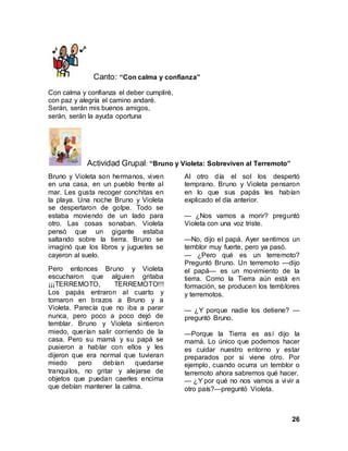 26
Canto: “Con calma y confianza”
Con calma y confianza el deber cumpliré,
con paz y alegría el camino andaré.
Serán, serán mis buenos amigos,
serán, serán la ayuda oportuna
Actividad Grupal: “Bruno y Violeta: Sobreviven al Terremoto”
Bruno y Violeta son hermanos, viven
en una casa, en un pueblo frente al
mar. Les gusta recoger conchitas en
la playa. Una noche Bruno y Violeta
se despertaron de golpe. Todo se
estaba moviendo de un lado para
otro. Las cosas sonaban. Violeta
pensó que un gigante estaba
saltando sobre la tierra. Bruno se
imaginó que los libros y juguetes se
cayeron al suelo.
Pero entonces Bruno y Violeta
escucharon que alguien gritaba
¡¡¡TERREMOTO, TERREMOTO!!!
Los papás entraron al cuarto y
tomaron en brazos a Bruno y a
Violeta. Parecía que no iba a parar
nunca, pero poco a poco dejó de
temblar. Bruno y Violeta sintieron
miedo, querían salir corriendo de la
casa. Pero su mamá y su papá se
pusieron a hablar con ellos y les
dijeron que era normal que tuvieran
miedo pero debían quedarse
tranquilos, no gritar y alejarse de
objetos que puedan caerles encima
que debían mantener la calma.
Al otro día el sol los despertó
temprano. Bruno y Violeta pensaron
en lo que sus papás les habían
explicado el día anterior.
— ¿Nos vamos a morir? preguntó
Violeta con una voz triste.
—No, dijo el papá. Ayer sentimos un
temblor muy fuerte, pero ya pasó.
— ¿Pero qué es un terremoto?
Preguntó Bruno. Un terremoto —dijo
el papá— es un movimiento de la
tierra. Como la Tierra aún está en
formación, se producen los temblores
y terremotos.
— ¿Y porque nadie los detiene? —
preguntó Bruno.
—Porque la Tierra es así dijo la
mamá. Lo único que podemos hacer
es cuidar nuestro entorno y estar
preparados por si viene otro. Por
ejemplo, cuando ocurra un temblor o
terremoto ahora sabremos qué hacer.
— ¿Y por qué no nos vamos a vivir a
otro país?—preguntó Violeta.
 