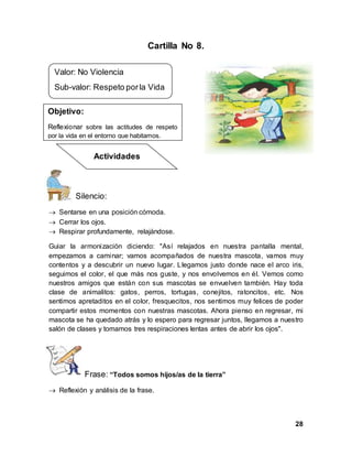 28
Cartilla No 8.
Silencio:
 Sentarse en una posición cómoda.
 Cerrar los ojos.
 Respirar profundamente, relajándose.
Guiar la armonización diciendo: "Así relajados en nuestra pantalla mental,
empezamos a caminar; vamos acompañados de nuestra mascota, vamos muy
contentos y a descubrir un nuevo lugar. Llegamos justo donde nace el arco iris,
seguimos el color, el que más nos guste, y nos envolvemos en él. Vemos como
nuestros amigos que están con sus mascotas se envuelven también. Hay toda
clase de animalitos: gatos, perros, tortugas, conejitos, ratoncitos, etc. Nos
sentimos apretaditos en el color, fresquecitos, nos sentimos muy felices de poder
compartir estos momentos con nuestras mascotas. Ahora pienso en regresar, mi
mascota se ha quedado atrás y lo espero para regresar juntos, llegamos a nuestro
salón de clases y tomamos tres respiraciones lentas antes de abrir los ojos".
Frase: “Todos somos hijos/as de la tierra”
 Reflexión y análisis de la frase.
Valor: No Violencia
Sub-valor: Respeto porla Vida
Objetivo:
Reflexionar sobre las actitudes de respeto
por la vida en el entorno que habitamos.
Actividades
 