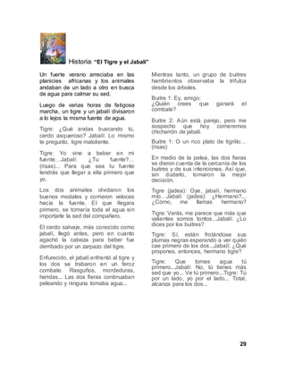 29
Historia: “El Tigre y el Jabalí”
Un fuerte verano arreciaba en las
planicies africanas y los animales
andaban de un lado a otro en busca
de agua para calmar su sed.
Luego de varias horas de fatigosa
marcha, un tigre y un jabalí divisaron
a lo lejos la misma fuente de agua.
Tigre: ¿Qué andas buscando tú,
cerdo asqueroso? Jabalí: Lo mismo
te pregunto, tigre maloliente.
Tigre: Yo vine a beber en mi
fuente…Jabalí: ¿Tu fuente?…
(risas)... Para que sea tu fuente
tendrás que llegar a ella primero que
yo.
Los dos animales olvidaron los
buenos modales y corrieron veloces
hacía la fuente. El que llegara
primero, se tomaría toda el agua sin
importarle la sed del compañero.
El cerdo salvaje, más conocido como
jabalí, llegó antes, pero en cuanto
agachó la cabeza para beber fue
derribado por un zarpazo del tigre.
Enfurecido, el jabalí enfrentó al tigre y
los dos se trabaron en un feroz
combate. Rasguños, mordeduras,
heridas... Las dos fieras continuaban
peleando y ninguna tomaba agua...
Mientras tanto, un grupo de buitres
hambrientos observaba la trifulca
desde los árboles.
Buitre 1: Ey, amigo:
¿Quién crees que ganará el
combate?
Buitre 2: Aún está parejo, pero me
sospecho que hoy comeremos
chicharrón de jabalí.
Buitre 1: O un rico plato de tigrillo…
(risas)
En medio de la pelea, las dos fieras
se dieron cuenta de la cercanía de los
buitres y de sus intenciones. Así que,
sin dudarlo, tomaron la mejor
decisión.
Tigre (jadea): Oye, jabalí, hermano
mío…Jabalí (jadea): ¿Hermano?...
¿Cómo, me llamas hermano?
Tigre: Verás, me parece que más que
valientes somos tontos...Jabalí: ¿Lo
dices por los buitres?
Tigre: Sí, están frotándose sus
plumas negras esperando a ver quién
cae primero de los dos...Jabalí: ¿Qué
propones, entonces, hermano tigre?
Tigre: Que tomes agua tú
primero...Jabalí: No, tú tienes más
sed que yo... Ve tú primero...Tigre: Tú
por un lado, yo por el lado... Total,
alcanza para los dos...
 