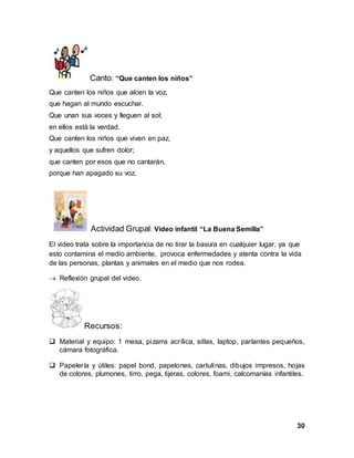 30
Canto: “Que canten los niños”
Que canten los niños que alcen la voz,
que hagan al mundo escuchar.
Que unan sus voces y lleguen al sol;
en ellos está la verdad.
Que canten los niños que viven en paz,
y aquellos que sufren dolor;
que canten por esos que no cantarán,
porque han apagado su voz.
Actividad Grupal: Video infantil “La Buena Semilla”
El video trata sobre la importancia de no tirar la basura en cualquier lugar, ya que
esto contamina el medio ambiente, provoca enfermedades y atenta contra la vida
de las personas, plantas y animales en el medio que nos rodea.
 Reflexión grupal del video.
Recursos:
 Material y equipo: 1 mesa, pizarra acrílica, sillas, laptop, parlantes pequeños,
cámara fotográfica.
 Papelería y útiles: papel bond, papelones, cartulinas, dibujos impresos, hojas
de colores, plumones, tirro, pega, tijeras, colores, foami, calcomanías infantiles.
 