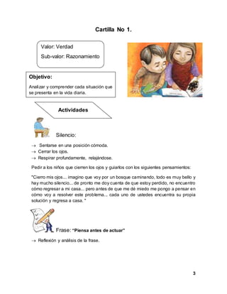3
Cartilla No 1.
Silencio:
 Sentarse en una posición cómoda.
 Cerrar los ojos.
 Respirar profundamente, relajándose.
Pedir a los niños que cierren los ojos y guiarlos con los siguientes pensamientos:
"Cierro mis ojos... imagino que voy por un bosque caminando, todo es muy bello y
hay mucho silencio... de pronto me doy cuenta de que estoy perdido, no encuentro
cómo regresar a mi casa... pero antes de que me dé miedo me pongo a pensar en
cómo voy a resolver este problema... cada uno de ustedes encuentra su propia
solución y regresa a casa. "
Frase: “Piensa antes de actuar”
 Reflexión y análisis de la frase.
Valor: Verdad
Sub-valor: Razonamiento
Objetivo:
Analizar y comprender cada situación que
se presenta en la vida diaria.
Actividades
 