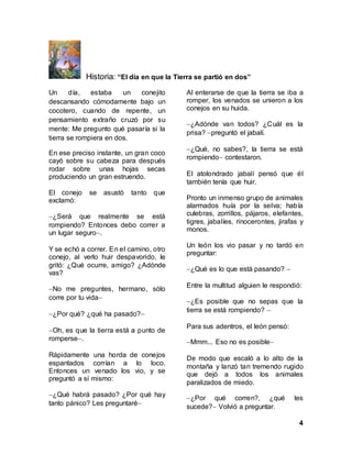 4
Historia: “El día en que la Tierra se partió en dos”
Un día, estaba un conejito
descansando cómodamente bajo un
cocotero, cuando de repente, un
pensamiento extraño cruzó por su
mente: Me pregunto qué pasaría si la
tierra se rompiera en dos.
En ese preciso instante, un gran coco
cayó sobre su cabeza para después
rodar sobre unas hojas secas
produciendo un gran estruendo.
El conejo se asustó tanto que
exclamó:
¿Será que realmente se está
rompiendo? Entonces debo correr a
un lugar seguro.
Y se echó a correr. En el camino, otro
conejo, al verlo huir despavorido, le
gritó: ¿Qué ocurre, amigo? ¿Adónde
vas?
No me preguntes, hermano, sólo
corre por tu vida
¿Por qué? ¿qué ha pasado?
Oh, es que la tierra está a punto de
romperse.
Rápidamente una horda de conejos
espantados corrían a lo loco.
Entonces un venado los vio, y se
preguntó a sí mismo:
¿Qué habrá pasado? ¿Por qué hay
tanto pánico? Les preguntaré
Al enterarse de que la tierra se iba a
romper, los venados se unieron a los
conejos en su huida.
¿Adónde van todos? ¿Cuál es la
prisa? preguntó el jabalí.
¿Qué, no sabes?, la tierra se está
rompiendo contestaron.
El atolondrado jabalí pensó que él
también tenía que huir.
Pronto un inmenso grupo de animales
alarmados huía por la selva; había
culebras, zorrillos, pájaros, elefantes,
tigres, jabalíes, rinocerontes, jirafas y
monos.
Un león los vio pasar y no tardó en
preguntar:
¿Qué es lo que está pasando? 
Entre la multitud alguien le respondió:
¿Es posible que no sepas que la
tierra se está rompiendo? 
Para sus adentros, el león pensó:
Mmm... Eso no es posible
De modo que escaló a lo alto de la
montaña y lanzó tan tremendo rugido
que dejó a todos los animales
paralizados de miedo.
¿Por qué corren?, ¿qué les
sucede? Volvió a preguntar.
 