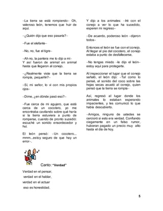5
La tierra se está rompiendo Oh,
valeroso león, tenemos que huir de
aquí.
¿Quién dijo que eso pasaría?
Fue el elefante
No, no, fue el tigre
Ah no, la pantera me lo dijo a mí
Y así fueron de animal en animal
hasta que llegaron al conejo.
¿Realmente viste que la tierra se
rompía, pequeñín?
Sí, mi señor, lo vi con mis propios
ojos
Dime, ¿en dónde pasó eso?
Fue cerca de mi agujero, que está
cerca de un cocotero, yo me
encontraba cavilando sobre qué haría
si la tierra estuviera a punto de
romperse, cuando de pronto sucedió:
escuché un sonido ensordecedor y
huí.
El león pensó: Un cocotero...
mmm...estoy seguro de que hay un
error.
Y dijo a los animales: Iré con el
conejo a ver lo que ha sucedido,
esperen mi regreso
De acuerdo, poderoso león dijeron
todos
Entonces el león se fue con el conejo.
Al llegar al pie del cocotero, el conejo
estaba a punto de desfallecerse.
No tengas miedo le dijo el león
estoy aquí para protegerte.
Al inspeccionar el lugar que el conejo
señaló, el león dijo: Tal como lo
pensé, el sonido del coco sobre las
hojas secas asustó al conejo, quien
pensó que la tierra se rompía
Así, regresó al lugar donde los
animales lo estaban esperando
impacientes, y les comunicó lo que
había descubierto.
Amigos, ninguno de ustedes se
cercioró si esto era verdad. Confiando
ciegamente en un falso rumor,
hubieran pagado un precio muy alto
hasta el día de hoy.
Canto: “Verdad”
Verdad en el pensar,
verdad en el hablar,
verdad en el actuar
eso es honestidad.
 
