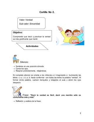7
Cartilla No 2.
Silencio:
 Sentarse en una posición cómoda.
 Cerrar los ojos.
 Respirar profundamente, relajándose.
En completo silencio se orienta a los niños/as a ir imaginando e iluminando las
letras: v, e, r, d, a, d, hasta conformar con todas las letras la palabra “verdad”. Al
formar dicha palabra, vuelven tranquilos y relajados al aula y abren los ojos
despacio.
Frase: "Decir la verdad es fácil, decir una mentira sólo es
confundirse más y más"
 Reflexión y análisis de la frase.
Objetivo:
Comprender que decir y practicar la verdad
es más gratificante que mentir.
Valor: Verdad
Sub-valor: Sinceridad
Actividades
 