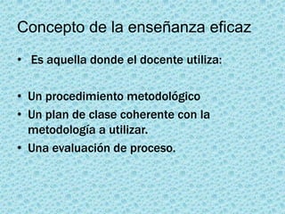 Concepto de la enseñanza eficaz
• Es aquella donde el docente utiliza:

• Un procedimiento metodológico
• Un plan de clase coherente con la
  metodología a utilizar.
• Una evaluación de proceso.
 