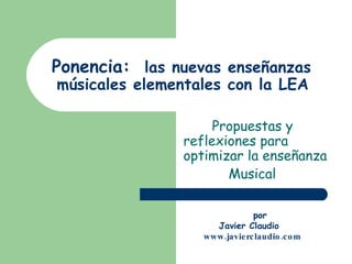 Ponencia:  las nuevas enseñanzas  músicales elementales con la LEA   Propuestas y  reflexiones para optimizar la enseñanza Musical   por  Javier Claudio www.javierclaudio.com 