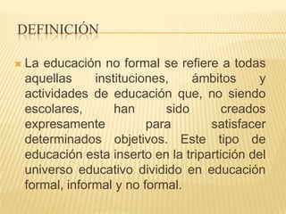DEFINICIÓN

   La educación no formal se refiere a todas
    aquellas     instituciones,    ámbitos     y
    actividades de educación que, no siendo
    escolares,       han      sido       creados
    expresamente           para       satisfacer
    determinados objetivos. Este tipo de
    educación esta inserto en la tripartición del
    universo educativo dividido en educación
    formal, informal y no formal.
 