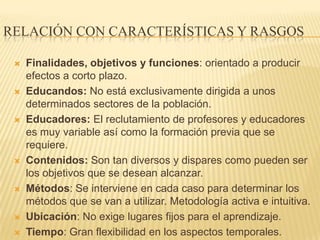 RELACIÓN CON CARACTERÍSTICAS Y RASGOS

    Finalidades, objetivos y funciones: orientado a producir
     efectos a corto plazo.
    Educandos: No está exclusivamente dirigida a unos
     determinados sectores de la población.
    Educadores: El reclutamiento de profesores y educadores
     es muy variable así como la formación previa que se
     requiere.
    Contenidos: Son tan diversos y dispares como pueden ser
     los objetivos que se desean alcanzar.
    Métodos: Se interviene en cada caso para determinar los
     métodos que se van a utilizar. Metodología activa e intuitiva.
    Ubicación: No exige lugares fijos para el aprendizaje.
    Tiempo: Gran flexibilidad en los aspectos temporales.
 