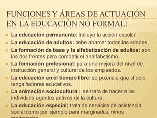 FUNCIONES Y ÁREAS DE ACTUACIÓN
EN LA EDUCACIÓN NO FORMAL:
   La educación permanente: incluye la acción escolar.
   La educación de adultos: debe abarcar todas las edades
   La formación de base y la alfabetización de adultos: son
    los dos frentes para combatir el analfabetismo.
   La formación profesional: para una mejora del nivel de
    instrucción general y cultural de los empleados.
   La educación en el tiempo libre: se potencia que el ocio
    tenga factores educativos.
   La animación sociocultural: se trata de hacer a los
    individuos agentes activos de la cultura.
   La educación especial: trata de servicios de asistencia
    social como por ejemplo para marginados, niños
 
