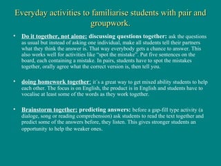 Everyday activities to familiarise students with pair and
                      groupwork.
• Do it together, not alone: discussing questions together: ask the questions
   as usual but instead of asking one individual, make all students tell their partners
   what they think the answer is. That way everybody gets a chance to answer. This
   also works well for activities like “spot the mistake”. Put five sentences on the
   board, each containing a mistake. In pairs, students have to spot the mistakes
   together, orally agree what the correct version is, then tell you.

• doing homework together: it´s a great way to get mixed ability students to help
   each other. The focus is on English, the product is in English and students have to
   vocalise at least some of the words as they work together.

• Brainstorm together: predicting answers: before a gap-fill type activity (a
   dialoge, song or reading comprehension) ask students to read the text together and
   predict some of the answers before, they listen. This gives stronger students an
   opportunity to help the weaker ones.
 