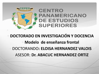 
 DOCTORADO EN INVESTIGACIÓN Y DOCENCIA
 Modelo de enseñanza frontal
 DOCTORANDO: ELOISA HERNANDEZ VALOIS
 ASESOR: Dr. ABACUC HERNANDEZ ORTIZ
 