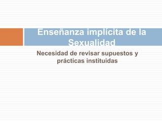 Enseñanza implícita de la
      Sexualidad
Necesidad de revisar supuestos y
      prácticas instituidas
 