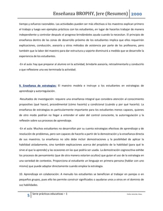 Enseñanza BROPHY, Jere (Resumen) 2000
5 Serie prácticas educativas – 1 Profra. Karla Ma. Silvas.
tiempo y esfuerzo razonables. Las actividades pueden ser más efectivas si los maestros explican primero
el trabajo y luego ven ejemplos prácticos con los estudiantes, en lugar de hacerlos trabajar de manera
independiente y controlar después el progreso brindándoles ayuda cuando la necesitan. El principio de
enseñanza dentro de las zonas de desarrollo próximo de los estudiantes implica que ellos requerirán
explicaciones, conducción, asesoría y otros métodos de asistencia por parte de los profesores, pero
también que la labor del maestro para dar estructura y soporte disminuirá a medida que se desarrolle la
experiencia de los estudiantes.
-En el aula: hay que preparar al alumno en la actividad, brindarle asesoría, retroalimentarlo y conducirlo
a que reflexione una vez terminada la actividad.
9. Enseñanza de estrategias: El maestro modela e instruye a los estudiantes en estrategias de
aprendizaje y autorregulación.
-Resultados de investigación: requiere una enseñanza integral que considera atención al conocimiento
propositivo (qué hacer), procedimental (cómo hacerlo) y condicional (cuándo y por qué hacerlo). La
enseñanza de estrategias es particularmente importante para los estudiantes menos capaces, quienes
de otro modo podrían no llegar a entender el valor del control consciente, la autorregulación y la
reflexión sobre sus procesos de aprendizaje.
-En el aula: Muchos estudiantes no desarrollan por su cuenta estrategias efectivas de aprendizaje y de
resolución de problemas, pero son capaces de hacerlo a partir de la demostración y la enseñanza directa
de sus maestros. La enseñanza no sólo debe incluir demostraciones y la posibilidad de aplicar la
habilidad aisladamente, sino también explicaciones acerca del propósito de la habilidad (para qué le
sirve al que la aprende) y las ocasiones en las que podría ser usada. La demostración cognoscitiva exhibe
los procesos de pensamiento (que de otra manera estarían ocultos) que guían el uso de la estrategia en
una variedad de contextos. Proporciona al estudiante un lenguaje en primera persona (hablar con uno
mismo) que puede adaptar directamente cuando emplea la estrategia.
10. Aprendizaje en colaboración: A menudo los estudiantes se benefician al trabajar en parejas o en
pequeños grupos, pues ello les permite construir significados o ayudarse unos a otros en el dominio de
sus habilidades.
 
