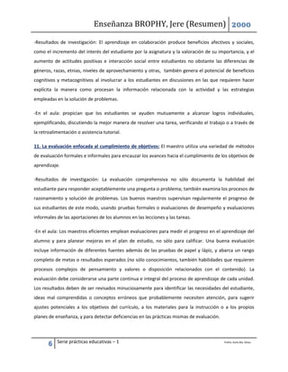 Enseñanza BROPHY, Jere (Resumen) 2000
6 Serie prácticas educativas – 1 Profra. Karla Ma. Silvas.
-Resultados de investigación: El aprendizaje en colaboración produce beneficios afectivos y sociales,
como el incremento del interés del estudiante por la asignatura y la valoración de su importancia, y el
aumento de actitudes positivas e interacción social entre estudiantes no obstante las diferencias de
géneros, razas, etnias, niveles de aprovechamiento y otras, también genera el potencial de beneficios
cognitivos y metacognitivos al involucrar a los estudiantes en discusiones en las que requieren hacer
explícita la manera como procesan la información relacionada con la actividad y las estrategias
empleadas en la solución de problemas.
-En el aula: propician que los estudiantes se ayuden mutuamente a alcanzar logros individuales,
ejemplificando, discutiendo la mejor manera de resolver una tarea, verificando el trabajo o a través de
la retroalimentación o asistencia tutorial.
11. La evaluación enfocada al cumplimiento de objetivos: El maestro utiliza una variedad de métodos
de evaluación formales e informales para encauzar los avances hacia el cumplimiento de los objetivos de
aprendizaje.
-Resultados de investigación: La evaluación comprehensiva no sólo documenta la habilidad del
estudiante para responder aceptablemente una pregunta o problema; también examina los procesos de
razonamiento y solución de problemas. Los buenos maestros supervisan regularmente el progreso de
sus estudiantes de este modo, usando pruebas formales o evaluaciones de desempeño y evaluaciones
informales de las aportaciones de los alumnos en las lecciones y las tareas.
-En el aula: Los maestros eficientes emplean evaluaciones para medir el progreso en el aprendizaje del
alumno y para planear mejoras en el plan de estudio, no sólo para calificar. Una buena evaluación
incluye información de diferentes fuentes además de las pruebas de papel y lápiz, y abarca un rango
completo de metas o resultados esperados (no sólo conocimientos, también habilidades que requieren
procesos complejos de pensamiento y valores o disposición relacionados con el contenido). La
evaluación debe considerarse una parte continua e integral del proceso de aprendizaje de cada unidad.
Los resultados deben de ser revisados minuciosamente para identificar las necesidades del estudiante,
ideas mal comprendidas o conceptos erróneos que probablemente necesiten atención, para sugerir
ajustes potenciales a los objetivos del currículo, a los materiales para la instrucción o a los propios
planes de enseñanza, y para detectar deficiencias en las prácticas mismas de evaluación.
 