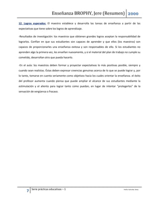 Enseñanza BROPHY, Jere (Resumen) 2000
7 Serie prácticas educativas – 1 Profra. Karla Ma. Silvas.
12. Logros esperados: El maestro establece y desarrolla las tareas de enseñanza a partir de las
expectativas que tiene sobre los logros de aprendizaje.
-Resultados de investigación: los maestros que obtienen grandes logros aceptan la responsabilidad de
lograrlos. Confían en que sus estudiantes son capaces de aprender y que ellos (los maestros) son
capaces de proporcionarles una enseñanza exitosa y son responsables de ello. Si los estudiantes no
aprenden algo la primera vez, les enseñan nuevamente, y si el material del plan de trabajo no cumple su
cometido, desarrollan otro que pueda hacerlo.
-En el aula: los maestros deben formar y proyectar expectativas lo más positivas posible, siempre y
cuando sean realistas. Éstas deben expresar creencias genuinas acerca de lo que se puede lograr y, por
lo tanto, tomarse en cuenta seriamente como objetivos hacia los cuales orientar la enseñanza. el éxito
del profesor aumenta cuando piensa que puede ampliar el alcance de sus estudiantes mediante la
estimulación y el aliento para lograr tanto como puedan, en lugar de intentar “protegerlos” de la
sensación de vergüenza o fracaso.
 