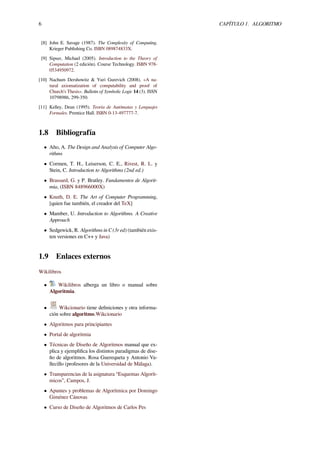 6 CAPÍTULO 1. ALGORITMO
[8] John E. Savage (1987). The Complexity of Computing.
Krieger Publishing Co. ISBN 089874833X.
[9] Sipser, Michael (2005). Introduction to the Theory of
Computation (2 edición). Course Technology. ISBN 978-
0534950972.
[10] Nachum Dershowitz & Yuri Gurevich (2008). «A na-
tural axiomatization of computability and proof of
Church’s Thesis». Bulletin of Symbolic Logic 14 (3). ISSN
10798986, 299-350.
[11] Kelley, Dean (1995). Teoría de Autómatas y Lenguajes
Formales. Prentice Hall. ISBN 0-13-497777-7.
1.8 Bibliografía
• Aho, A. The Design and Analysis of Computer Algo-
rithms
• Cormen, T. H., Leiserson, C. E., Rivest, R. L. y
Stein, C. Introduction to Algorithms (2nd ed.)
• Brassard, G. y P. Bratley. Fundamentos de Algorit-
mia, (ISBN 848966000X)
• Knuth, D. E. The Art of Computer Programming,
[quien fue también, el creador del TeX]
• Mamber, U. Introduction to Algorithms. A Creative
Approach
• Sedgewick, R. Algorithms in C (3r ed) (también exis-
ten versiones en C++ y Java)
1.9 Enlaces externos
Wikilibros
• Wikilibros alberga un libro o manual sobre
Algoritmia.
• Wikcionario tiene deﬁniciones y otra informa-
ción sobre algoritmo.Wikcionario
• Algoritmos para principiantes
• Portal de algoritmia
• Técnicas de Diseño de Algoritmos manual que ex-
plica y ejempliﬁca los distintos paradigmas de dise-
ño de algoritmos. Rosa Guerequeta y Antonio Va-
llecillo (profesores de la Universidad de Málaga).
• Transparencias de la asignatura “Esquemas Algorít-
micos”, Campos, J.
• Apuntes y problemas de Algorítmica por Domingo
Giménez Cánovas
• Curso de Diseño de Algoritmos de Carlos Pes
 