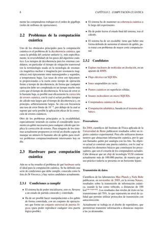 8 CAPÍTULO 2. COMPUTACIÓN CUÁNTICA
mente las computadoras trabajan en el orden de gigaﬂops
(miles de millones de operaciones).
2.2 Problemas de la computación
cuántica
Uno de los obstáculos principales para la computación
cuántica es el problema de la decoherencia cuántica, que
causa la pérdida del carácter unitario (y, más especíﬁca-
mente, la reversibilidad) de los pasos del algoritmo cuán-
tico. Los tiempos de decoherencia para los sistemas can-
didatos, en particular el tiempo de relajación transversal
(en la terminología usada en la tecnología de resonan-
cia magnética nuclear e imaginería por resonancia mag-
nética) está típicamente entre nanosegundos y segundos,
a temperaturas bajas. Las tasas de error son típicamen-
te proporcionales a la razón entre tiempo de operación
frente a tiempo de decoherencia, de forma que cualquier
operación debe ser completada en un tiempo mucho más
corto que el tiempo de decoherencia. Si la tasa de error es
lo bastante baja, es posible usar eﬁcazmente la corrección
de errores cuántica, con lo cual sí serían posibles tiempos
de cálculo más largos que el tiempo de decoherencia y, en
principio, arbitrariamente largos. Se cita con frecuencia
una tasa de error límite de 10−4
, por debajo de la cual se
supone que sería posible la aplicación eﬁcaz de la correc-
ción de errores cuánticos.
Otro de los problemas principales es la escalabilidad,
especialmente teniendo en cuenta el considerable incre-
mento en qubits necesarios para cualquier cálculo que im-
plica la corrección de errores. Para ninguno de los siste-
mas actualmente propuestos es trivial un diseño capaz de
manejar un número lo bastante alto de qubits para resol-
ver problemas computacionalmente interesantes hoy en
día.
2.3 Hardware para computación
cuántica
Aún no se ha resuelto el problema de qué hardware sería
el ideal para la computación cuántica. Se ha deﬁnido una
serie de condiciones que debe cumplir, conocida como la
lista de Di Vincenzo, y hay varios candidatos actualmente.
2.3.1 Condiciones a cumplir
• El sistema ha de poder inicializarse, esto es, llevarse
a un estado de partida conocido y controlado.
• Ha de ser posible hacer manipulaciones a los qubits
de forma controlada, con un conjunto de operacio-
nes que forme un conjunto universal de puertas ló-
gicas (para poder reproducir cualquier otra puerta
lógica posible).
• El sistema ha de mantener su coherencia cuántica a
lo largo del experimento.
• Ha de poder leerse el estado ﬁnal del sistema, tras el
cálculo.
• El sistema ha de ser escalable: tiene que haber una
forma deﬁnida de aumentar el número de qubits, pa-
ra tratar con problemas de mayor coste computacio-
nal.
2.3.2 Candidatos
• Espines nucleares de moléculas en disolución, en un
aparato de RMN.
• Flujo eléctrico en SQUIDs.
• Iones suspendidos en vacío .
• Puntos cuánticos en superﬁcies sólidas.
• Imanes moleculares en micro-SQUIDs.
• Computadora cuántica de Kane.
• Computación adiabática, basada en el teorema adia-
bático.
Procesadores
En 2004, cientíﬁcos del Instituto de Física aplicada de la
Universidad de Bonn publicaron resultados sobre un re-
gistro cuántico experimental. Para ello utilizaron átomos
neutros que almacenan información cuántica, por lo que
son llamados qubits por analogía con los bits. Su objeti-
vo actual es construir una puerta cuántica, con lo cual se
tendrían los elementos básicos que constituyen los proce-
sadores, que son el corazón de los computadores actuales.
Cabe destacar que un chip de tecnología VLSI contiene
actualmente más de 100.000 puertas, de manera que su
uso práctico todavía se presenta en un horizonte lejano.
Transmisión de datos
Cientíﬁcos de los laboratorios Max Planck y Niels Bohr
publicaron, en noviembre de 2005, en la revista Nature,
resultados sobre la transmisión de información cuánti-
ca, usando la luz como vehículo, a distancias de 100
km[cita requerida]
. Los resultados dan niveles de éxito en las
transmisiones del 70%, lo que representa un nivel de ca-
lidad que permite utilizar protocolos de transmisión con
autocorrección.
Actualmente se trabaja en el diseño de repetidores, que
permitirían transmitir información a distancias mayores
a las ya alcanzadas.
 