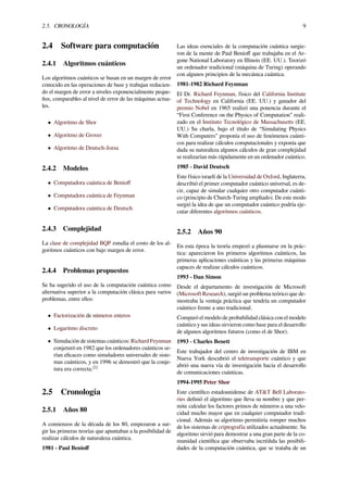 2.5. CRONOLOGÍA 9
2.4 Software para computación
2.4.1 Algoritmos cuánticos
Los algoritmos cuánticos se basan en un margen de error
conocido en las operaciones de base y trabajan reducien-
do el margen de error a niveles exponencialmente peque-
ños, comparables al nivel de error de las máquinas actua-
les.
• Algoritmo de Shor
• Algoritmo de Grover
• Algoritmo de Deutsch-Jozsa
2.4.2 Modelos
• Computadora cuántica de Benioﬀ
• Computadora cuántica de Feynman
• Computadora cuántica de Deutsch
2.4.3 Complejidad
La clase de complejidad BQP estudia el costo de los al-
goritmos cuánticos con bajo margen de error.
2.4.4 Problemas propuestos
Se ha sugerido el uso de la computación cuántica como
alternativa superior a la computación clásica para varios
problemas, entre ellos:
• Factorización de números enteros
• Logaritmo discreto
• Simulación de sistemas cuánticos: Richard Feynman
conjeturó en 1982 que los ordenadores cuánticos se-
rían eﬁcaces como simuladores universales de siste-
mas cuánticos, y en 1996 se demostró que la conje-
tura era correcta.[2]
2.5 Cronología
2.5.1 Años 80
A comienzos de la década de los 80, empezaron a sur-
gir las primeras teorías que apuntaban a la posibilidad de
realizar cálculos de naturaleza cuántica.
1981 - Paul Benioﬀ
Las ideas esenciales de la computación cuántica surgie-
ron de la mente de Paul Benioﬀ que trabajaba en el Ar-
gone National Laboratory en Illinois (EE. UU.). Teorizó
un ordenador tradicional (máquina de Turing) operando
con algunos principios de la mecánica cuántica.
1981-1982 Richard Feynman
El Dr. Richard Feynman, físico del California Institute
of Technology en California (EE. UU.) y ganador del
premio Nobel en 1965 realizó una ponencia durante el
“First Conference on the Physics of Computation” reali-
zado en el Instituto Tecnológico de Massachusetts (EE.
UU.) Su charla, bajo el título de “Simulating Physics
With Computers” proponía el uso de fenómenos cuánti-
cos para realizar cálculos computacionales y exponía que
dada su naturaleza algunos cálculos de gran complejidad
se realizarían más rápidamente en un ordenador cuántico.
1985 - David Deutsch
Este físico israelí de la Universidad de Oxford, Inglaterra,
describió el primer computador cuántico universal, es de-
cir, capaz de simular cualquier otro computador cuánti-
co (principio de Church-Turing ampliado). De este modo
surgió la idea de que un computador cuántico podría eje-
cutar diferentes algoritmos cuánticos.
2.5.2 Años 90
En esta época la teoría empezó a plasmarse en la prác-
tica: aparecieron los primeros algoritmos cuánticos, las
primeras aplicaciones cuánticas y las primeras máquinas
capaces de realizar cálculos cuánticos.
1993 - Dan Simon
Desde el departamento de investigación de Microsoft
(Microsoft Research), surgió un problema teórico que de-
mostraba la ventaja práctica que tendría un computador
cuántico frente a uno tradicional.
Comparó el modelo de probabilidad clásica con el modelo
cuántico y sus ideas sirvieron como base para el desarrollo
de algunos algoritmos futuros (como el de Shor).
1993 - Charles Benett
Este trabajador del centro de investigación de IBM en
Nueva York descubrió el teletransporte cuántico y que
abrió una nueva vía de investigación hacia el desarrollo
de comunicaciones cuánticas.
1994-1995 Peter Shor
Este cientíﬁco estadounidense de AT&T Bell Laborato-
ries deﬁnió el algoritmo que lleva su nombre y que per-
mite calcular los factores primos de números a una velo-
cidad mucho mayor que en cualquier computador tradi-
cional. Además su algoritmo permitiría romper muchos
de los sistemas de criptografía utilizados actualmente. Su
algoritmo sirvió para demostrar a una gran parte de la co-
munidad cientíﬁca que observaba incrédula las posibili-
dades de la computación cuántica, que se trataba de un
 