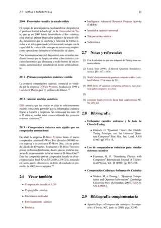 2.7. NOTAS Y REFERENCIAS 11
2009 - Procesador cuántico de estado sólido
El equipo de investigadores estadounidense dirigido por
el profesor Robert Schoelkopf, de la Universidad de Ya-
le, que ya en 2007 había desarrollado el Bus cuántico,
crea ahora el primer procesador cuántico de estado sóli-
do, mecanismo que se asemeja y funciona de forma si-
milar a un microprocesador convencional, aunque con la
capacidad de realizar sólo unas pocas tareas muy simples,
como operaciones aritméticas o búsquedas de datos.
Para la comunicación en el dispositivo, esta se realiza me-
diante fotones que se desplazan sobre el bus cuántico, cir-
cuito electrónico que almacena y mide fotones de micro-
ondas, aumentando el tamaño de un átomo artiﬁcialmen-
te.
2011 - Primera computadora cuántica vendida
La primera computadora cuántica comercial es vendi-
da por la empresa D-Wave Systems, fundada en 1999 a
Lockheed Martin, por 10 millones de dólares.[3]
2012 - Avances en chips cuánticos
IBM anuncia que ha creado un chip lo suﬁcientemente
estable como para permitir que la informática cuántica
llegue a hogares y empresas. Se estima que en unos 10
o 12 años se puedan estar comercializando los primeros
sistemas cuánticos.[4]
2013 - Computadora cuántica más rápida que un
computador convencional
En abril la empresa D-Wave Systems lanza el nuevo
computador cuántico D-Wave Two el cual es 500000 ve-
ces superior a su antecesor D-Wave One, con un poder
de cálculo de 439 qubits. Realmente el D-Wave Two tuvo
graves problemas ﬁnalmente, dado a que no tenía las me-
joras de procesamiento teóricas frente al D-Wave One[5]
Éste fue comparado con un computador basado en el mi-
croprocesador Intel Xeon E5-2690 a 2.9 GHz, teniendo
en cuenta que lo obteniendo, es decir, el resultado en pro-
medio de 4000 veces superior.[6]
2.6 Véase también
• Computación basada en ADN
• Criptografía cuántica
• Electrónica molecular
• Entrelazamiento cuántico
• Fotónica
• Intelligence Advanced Research Projects Activity
(IARPA)
• Simulador cuántico universal
• Teleportación cuántica
• Valletrónica
2.7 Notas y referencias
[1] Con la salvedad de que una máquina de Turing tiene me-
moria inﬁnita.
[2] Lloyd, Seth (1996). «Universal Quantum Simulators».
Science 273: 1073–1078.
[3] World’s ﬁrst commercial quantum computer sold to Lock-
heed Martin, 27 de mayo de 2011
[4] IBM shows oﬀ quantum computing advances, says prac-
tical qubit computers are close
[5]
[6] computer ﬁnally proves its faster than a conventional PC,
but only just
2.8 Bibliografía
• Ordenador cuántico universal y la tesis de
Church-Turing
• Deutsch, D. “Quantum Theory, the Church-
Turing Principle, and the Universal Quan-
tum Computer” Proc. Roy. Soc. Lond. A400
(1985) pp. 97–117.
• Uso de computadoras cuánticas para simular
sistemas cuánticos
• Feynman, R. P. “Simulating Physics with
Computers” International Journal of Theore-
tical Physics, Vol. 21 (1982) pp. 467–488.
• Computación Cuántica e Información Cuántica
• Nielsen, M. y Chuang, I. “Quantum Compu-
tation and Quantum Information” Cambridge
University Press (September, 2000), ISBN 0-
521-63503-9.
2.9 Bibliografía complementaria
• Agustín Rayo, «Computación cuántica», Investiga-
ción y Ciencia, 405, junio de 2010, págs. 92-93.
 