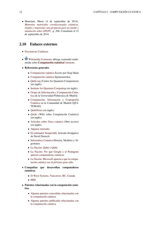 12 CAPÍTULO 2. COMPUTACIÓN CUÁNTICA
• Mastriani, Mario (4 de septiembre de 2014).
Memorias matriciales correlacionadas cuánticas,
simples y mejoradas: una propuesta para su estudio y
simulación sobre GPGPU. p. 268. Consultado el 12
de septiembre de 2014.
2.10 Enlaces externos
• Frecuencias Cuánticas
• Wikimedia Commons alberga contenido multi-
media sobre Computación cuánticaCommons.
• Referencias generales
• Computación cuántica Escrito por Sergi Baila
• Computación cuántica Epistemowikia
• Qubit.org (Centre for Quantum Computation)
(en inglés)
• Institute for Quantum Computing (en inglés)
• Grupo de Información y Computación Cuán-
tica de la Universidad Politécnica de Madrid.
• Computación, Información y Criptografía
Cuántica en la Comunidad de Madrid (QUI-
TEMAD)
• QubitNews (en inglés)
• Qwiki (Wiki sobre Computación Cuántica)
(en inglés)
• Artículos sobre física cuántica (libre acceso)
(en inglés)
• Algunos tutoriales
• El ordenador Insuperable Artículo divulgativo
de David Deutsch.
• Informática Cuántica Historia, Modelos y Al-
goritmos.
• La Nación: Qubit x Qubit
• La Nación: Por qué Google y el Pentágono
quieren computadoras cuánticas
• La Nación: Microsoft apuesta a que la compu-
tación cuántica sea el próximo gran salto
• Compañías que desarrollan computadoras
cuánticas
• D-Wave Systems, Vancouver, BC, Canada
• IBM
• Patentes relacionadas con la computación cuán-
tica
• Algunas patentes concedidas relacionadas con
la computación cuántica
• Algunas patentes publicadas relacionadas con
la computación cuántica
 