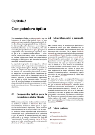Capítulo 3
Computadora óptica
Una computadora óptica es una computadora que usa
la luz en vez de la electricidad (es decir fotones en lugar
de electrones) para manipular, almacenar y transmitir da-
tos. Los fotones tienen propiedades físicas fundamenta-
les diferentes a las de los electrones, y los investigadores
han intentado hacer uso de estas propiedades, sobre todo
usando los principios básicos de la óptica, para producir
computadores con el desempeño y/o capacidades mayo-
res que los de los computadores electrónicos. La tecno-
logía de computadores ópticos todavía está en los prime-
ros tiempos: computadoras ópticas funcionales han sido
construidas en el laboratorio, pero ninguna ha progresado
más allá de la etapa del prototipo.
La mayoría de los proyectos de investigación se enfocan
en el reemplazo de los componentes de computadora ac-
tuales por equivalentes ópticos, dando por resultado un
sistema de computadora digital óptica que procesa da-
tos binarios. Este acercamiento parece ofrecer las mejo-
res perspectivas a corto plazo para la computación óp-
tica comercial, puesto que los componentes ópticos po-
drían ser integrados en los computadores tradicionales
para producir un híbrido óptico/electrónico. Otros pro-
yectos de investigación toman un acercamiento no tradi-
cional, intentando desarrollar enteramente nuevos méto-
dos de computar que no son físicamente posibles con la
electrónica.
3.1 Componentes ópticos para la
computadora digital binaria
El bloque de construcción fundamental de computado-
res electrónicos modernos es el transistor. Para substi-
tuir componentes electrónicos por los ópticos, es reque-
rido un “transistor óptico” equivalente. Esto es alcanzado
usando materiales con un índice de refracción no lineal.
En particular, existen materiales donde la intensidad de
la luz entrante afecta a la intensidad de la luz transmitida
a través del material, de una manera similar a la respues-
ta del voltaje en un transistor electrónico. Este efecto del
“transistor óptico” es usado para crear puertas de lógica,
que a su vez están ensamblados en los componentes de
alto nivel del CPU del computador.
3.2 Ideas falsas, retos y perspecti-
vas
Otra aclamada ventaja de la óptica es que puede reducir
el consumo de energía, pero, sobre distancias cortas, un
sistema de comunicación óptico típicamente usará más
energía que uno electrónico. Esto es porque el ruido de
disparo de un canal de comunicación óptico es mayor que
el ruido de Johnson-Nyquist (también conocido como rui-
do térmico) de un canal eléctrico, lo que en teoría de la in-
formación signiﬁca que requerimos más energía de señal
para alcanzar la misma capacidad de datos. Sin embargo,
sobre distancias más largas y a mayores velocidades de
datos, la pérdida en las líneas eléctricas es suﬁcientemen-
te mayor que en las comunicaciones ópticas, las cuales
comparativamente usarán una cantidad de energía más
baja. A medida que se eleva la velocidad de datos de co-
municación, esta distancia llega a ser más corta y así la
perspectiva de usar la óptica en sistemas de cálculo llega
a ser más práctica.[cita requerida]
Un signiﬁcativo desafío a la computación óptica es que
el cómputo es un proceso no lineal, en el cual múltiples
señales deben interactuar para computar la respuesta. La
luz, que es una onda electromagnética, solamente puede
interactuar con otra onda electromagnética en presencia
de los electrones en un material, y la fuerza de esta in-
teracción es mucho más débil para la luz de onda elec-
tromagnética, que para las señales electrónicas en una
computadora convencional. Esto da como resultado que
los elementos de procesamiento para una computadora
óptica requieren más energía y mayores dimensiones que
para una computadora electrónica convencional usando
transistores.[cita requerida]
3.3 Véase también
• Computadora
• Computadora electrónica
• Computadora mecánica
• Red neural óptica
13
 
