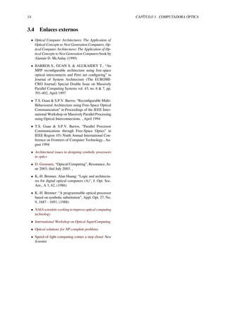 14 CAPÍTULO 3. COMPUTADORA ÓPTICA
3.4 Enlaces externos
• Optical Computer Architectures: The Application of
Optical Concepts to Next Generation Computers, Op-
tical Computer Architectures: The Application of Op-
tical Concepts to Next Generation Computers book by
Alastair D. McAulay (1999)
• BARROS S., GUAN S. & ALUKAIDEY T., “An
MPP reconﬁgurable architecture using free-space
optical interconnects and Petri net conﬁguring” in
Journal of System Architecture (The EUROMI-
CRO Journal) Special Double Issue on Massively
Parallel Computing Systems vol. 43, no. 6 & 7, pp.
391-402, April 1997
• T.S. Guan & S.P.V. Barros, “Reconﬁgurable Multi-
Behavioural Architecture using Free-Space Optical
Communication” in Proceedings of the IEEE Inter-
national Workshop on Massively Parallel Processing
using Optical Interconnections. , April 1994
• T.S. Guan & S.P.V. Barros, “Parallel Processor
Communications through Free-Space Optics” in
IEEE Region 10’s Ninth Annual International Con-
ference on Frontiers of Computer Technology , Au-
gust 1994
• Architectural issues in designing symbolic processors
in optics
• D. Goswami, “Optical Computing”, Resonance, Ju-
ne 2003; ibid July 2003. ,
• K.-H. Brenner, Alan Huang: “Logic and architectu-
res for digital optical computers (A)", J. Opt. Soc.
Am., A 3, 62, (1986)
• K.-H. Brenner: “A programmable optical processor
based on symbolic substitution”, Appl. Opt. 27, No.
9, 1687 - 1691, (1988)
• NASA scientists working to improve optical computing
technology
• International Workshop on Optical SuperComputing
• Optical solutions for NP-complete problems
• Speed-of-light computing comes a step closer New
Scientist
 