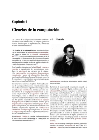 Capítulo 4
Ciencias de la computación
Las Ciencias de la computación estudian los fundamen-
tos teóricos de la información y el cómputo, junto con
técnicas prácticas para la implementación y aplicación
de estos fundamentos teóricos.
Las ciencias de la computacion son aquellas que abar-
can las bases teóricas de la información y la computación,
así como su aplicación en sistemas computaciona-
les.[1][2][3]
El cuerpo de conocimiento de las ciencias de la
computación es frecuentemente descrito como el estudio
sistemático de los procesos algorítmicos que describen y
transforman información: su teoría, análisis, diseño, eﬁ-
ciencia, implementación y aplicación.[4]
Es el estudio sistemático de la factibilidad, estructura,
expresión y mecanización de procedimientos metó-
dicos (o algoritmos) que subyacen en la adquisi-
ción, representación, procesamiento, almacenamiento,
comunicación y acceso a la información si dicha infor-
mación está codiﬁcada en forma de bits en una memoria
de computadora o especiﬁcada en una estructura de genes
y proteínas en una célula biológica.[5]
Existen diversos campos o disciplinas dentro de las cien-
cias de la computación o ciencias computacionales; algu-
nos resaltan los resultados especíﬁcos del cómputo (como
los gráﬁcos por computadora), mientras que otros (co-
mo la teoría de la complejidad computacional) se rela-
cionan con propiedades de los algoritmos usados al rea-
lizar cómputo y otros se enfocan en los problemas que
requieren la implementación de sistemas computaciona-
les. Por ejemplo, los estudios de la teoría de lenguajes
de programación describen un cómputo, mientras que la
programación de computadoras aplica lenguajes de pro-
gramación especíﬁcos para desarrollar una solución a un
problema computacional especíﬁco. Un cientíﬁco de la
computación o computólogo se especializa en teoría de
la computación y en el diseño e implementación de siste-
mas de computacionales.[6]
Según Peter J. Denning, la cuestión fundamental en que
se basa la ciencia de la computación es: «¿Qué puede ser
(eﬁcientemente) automatizado?».[7]
4.1 Historia
Charles Babbage es reconocido por inventar la primera compu-
tadora mecánica.
La historia de la ciencia de la computación antecede a la
invención del computador digital moderno. Antes de la
década de 1920, el término computador se refería a un ser
humano que realizaba cálculos.[8]
Los primeros cimien-
tos de lo que se convertiría en ciencias de la computación
son anteriores a la invención de la computadora digital
moderna. Se trataba de máquinas para el cálculo de las ta-
reas numéricas ﬁjas, como el ábaco han existido desde la
antigüedad, ayudando en cálculos tales como la multipli-
cación y la división. Además, los algoritmos para realizar
cálculos han existido desde la antigüedad, incluso antes
de que se crearan equipos de computación soﬁsticados.
Los antiguos sánscritos tratadistas Shulba Sutras, o “Re-
glas de la cuerda”, es un libro de algoritmos escritos en
800 a. C. para la construcción de objetos geométricos co-
mo altares utilizando una clavija y cuerda, un precursor
temprano del campo moderno de la geometría compu-
tacional.
Blaise Pascal diseñó y construyo la primera calculadora
mecánica de trabajo, la Pascalina, en 1642.[9]
En 1673
Gottfried Leibniz creó una calculadora mecánica digital,
15
 
